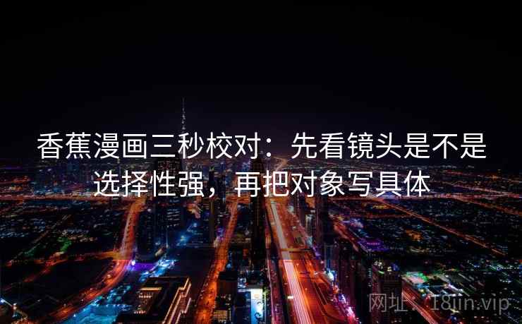 香蕉漫画三秒校对:先看镜头是不是选择性强,再把对象写具体 香蕉漫画三秒校对:先看镜头是不是选择性强,再把对象写具体