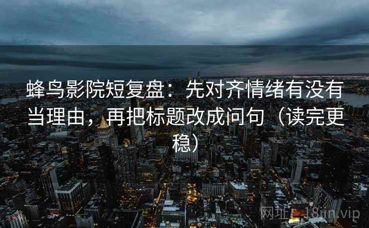 蜂鸟影院短复盘：先对齐情绪有没有当理由，再把标题改成问句（读完更稳）