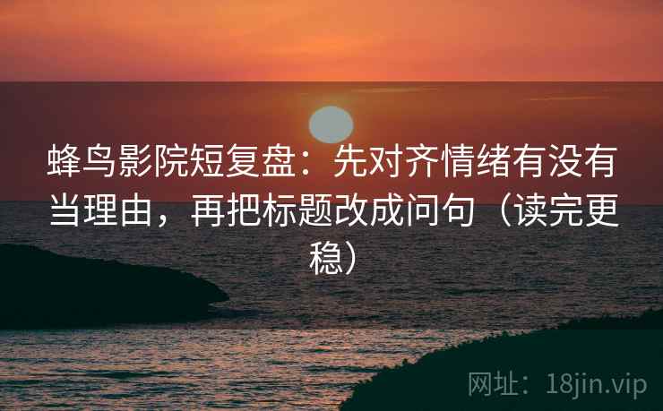 蜂鸟影院短复盘：先对齐情绪有没有当理由，再把标题改成问句（读完更稳）